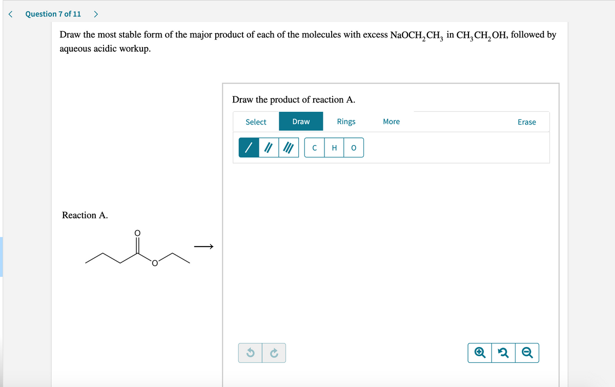 < Question 7 of 11 >
Draw the most stable form of the major product of each of the molecules with excess NaOCH₂CH₂ in CH₂ CH₂OH, followed by
aqueous acidic workup.
Draw the product of reaction A.
Select
Draw
Rings
More
Erase
/|||||||
Reaction A.
3 C
Q2 Q
h
C H