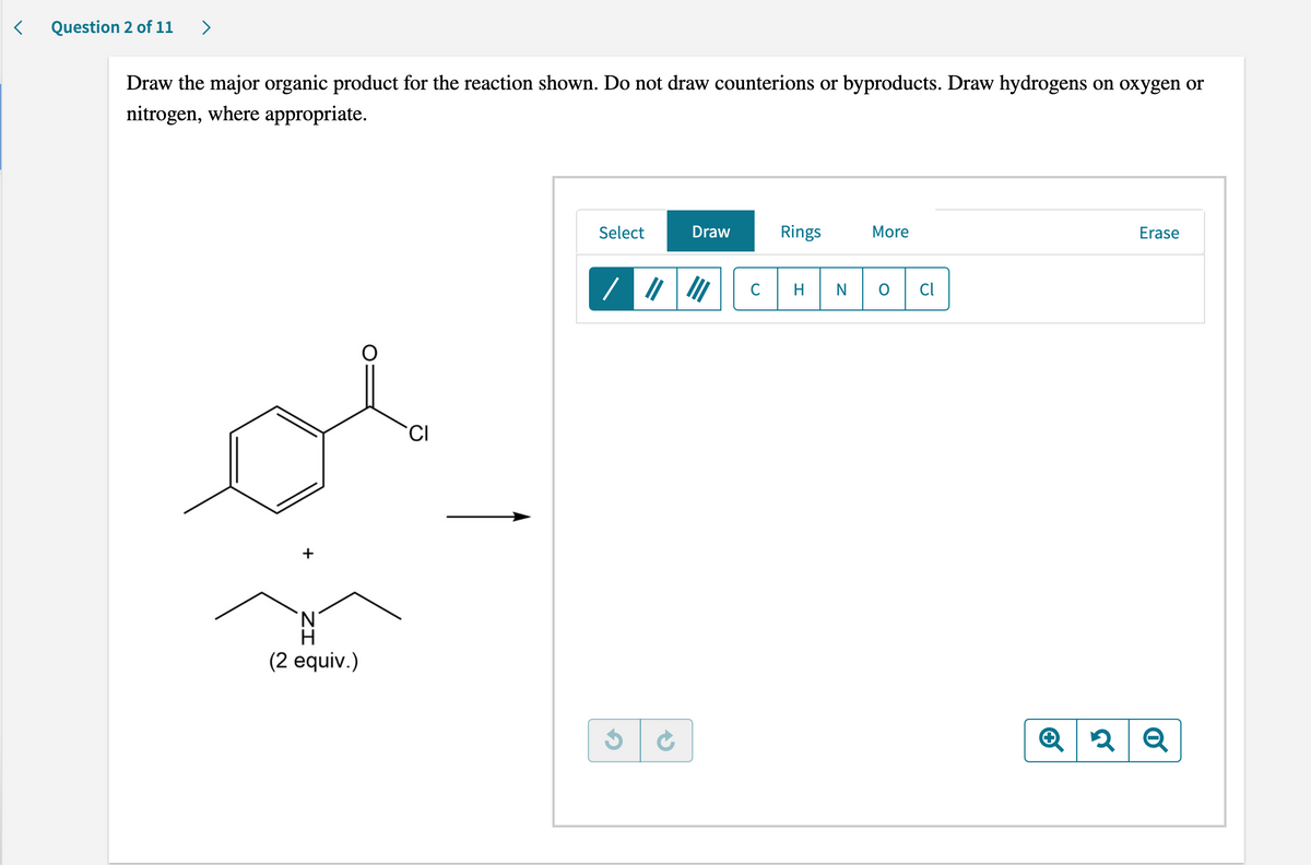 < Question 2 of 11 >
Draw the major organic product for the reaction shown. Do not draw counterions or byproducts. Draw hydrogens on oxygen or
nitrogen, where appropriate.
Draw
Select
More
Erase
Rings
III
CI
Q2 Q
+
(2 equiv.)
G
с H
N
Cl