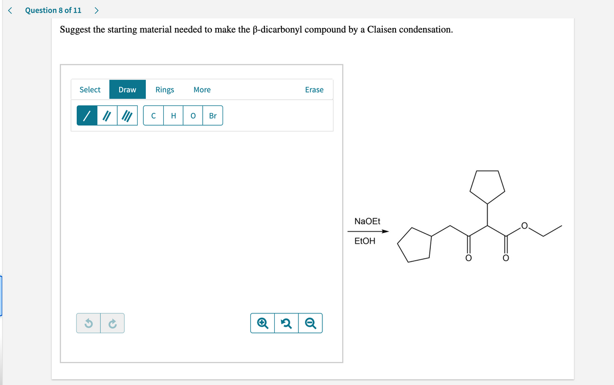 <
Question 8 of 11 >
Suggest the starting material needed to make the ß-dicarbonyl compound by a Claisen condensation.
Select
Draw Rings More
Erase
C
Br
Q 2 Q
NaOEt
EtOH