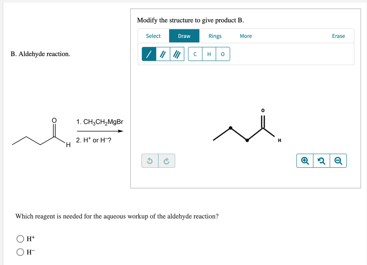 Modify the structure to give product B.
Select
Draw
Rings
More
Erase
B. Aldehyde reaction.
C
H
i
1. CH3CH2MgBr
2. H* or H-?
H.
H
Which reagent is needed for the aqueous workup of the aldehyde reaction?
O H+
H-
