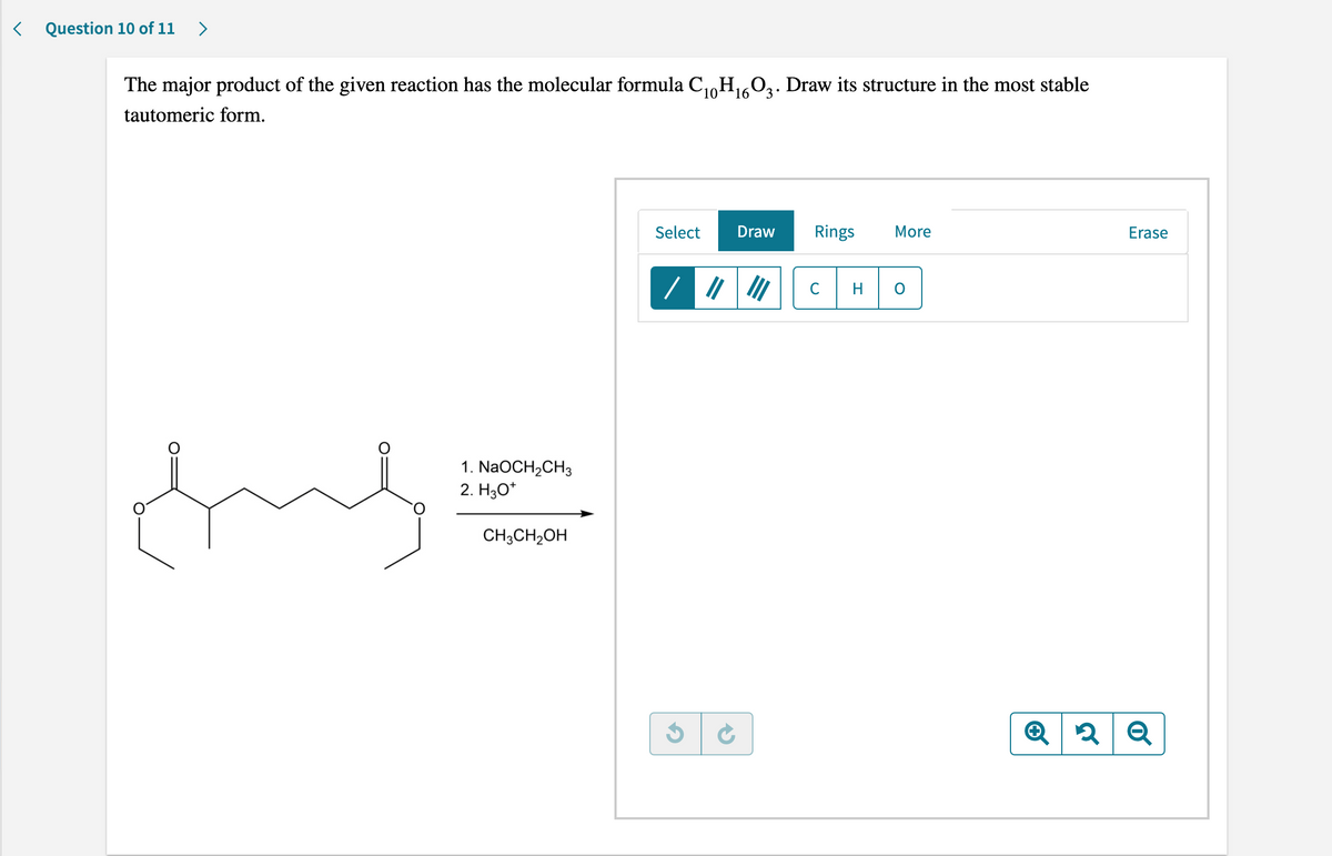 <
Question 10 of 11 >
10 16
The major product of the given reaction has the molecular formula C₁0H₁603. Draw its structure in the most stable
tautomeric form.
Select Draw
Rings More
Erase
C
H
O
ful
1. NaOCH₂CH3
2. H3O+
CH3CH₂OH
2 Q