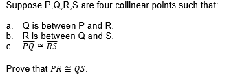 Suppose P,Q,R,S are four collinear points such that:
a. Q is between P and R.
b. Ris between Q and S.
c. PQ = RS
Prove that PR = QS.
