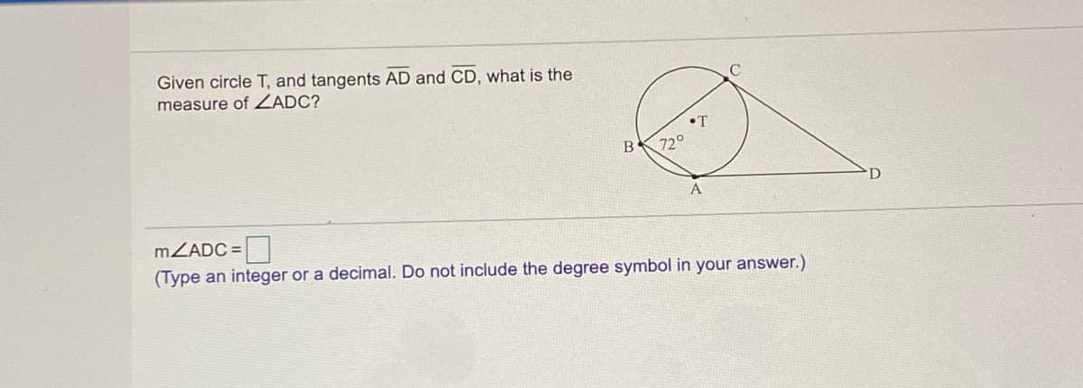 Given circle T, and tangents AD and CD, what is the
measure of ZADC?
•T
B
72°
MZADC =
(Type an integer or a decimal. Do not include the degree symbol in your answer.)
