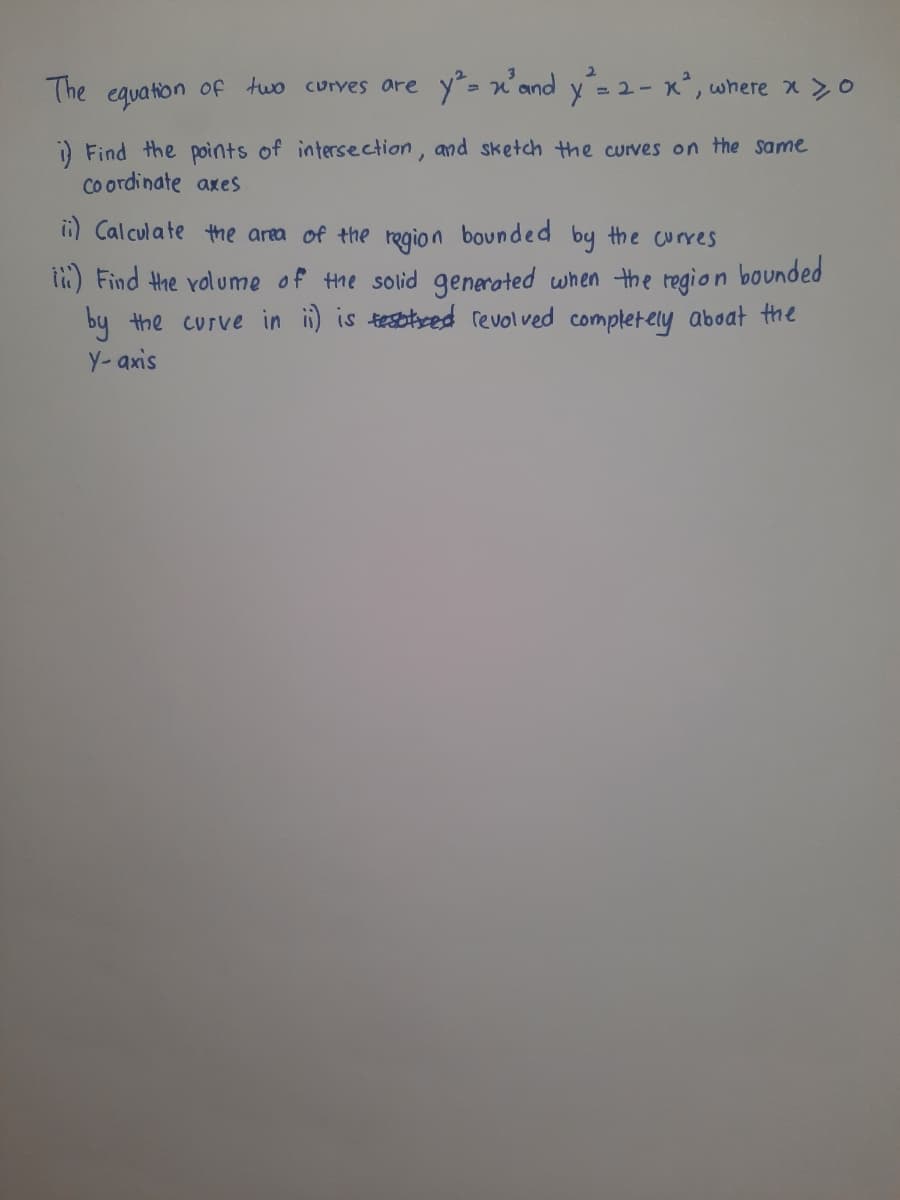 The equation of two curves are y- x'and y= 2- x°, where x >o
i) Find the points of intersection, and sketch the curves on the same
Co ordinate axes
i) Calculate the area of the regio n bounded by the curres
i) Find the volume of the solid generated when the region bounded
by the curve in i) is tesbbeed revolved completely aboat the
Y- axis
