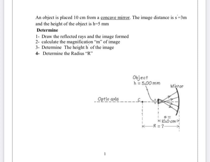 An object is placed 10 cm from a concave mirror. The image distance is s=3m
and the height of the object is h=5 mm
Determine
1- Draw the reflected rays and the image formed
2- calculate the magnification "m" of image
3- Determine The height h of the image
4- Determine the Radius "R"
Object
h = 5,00 mm
Mirror
Optlo axls
K10.0 cm>
KR = ?-
