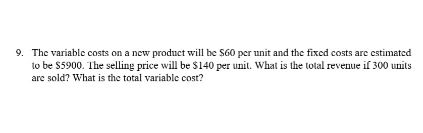 9. The variable costs on a new product will be $60 per unit and the fixed costs are estimated
to be $5900. The selling price will be $140 per unit. What is the total revenue if 300 units
are sold? What is the total variable cost?
