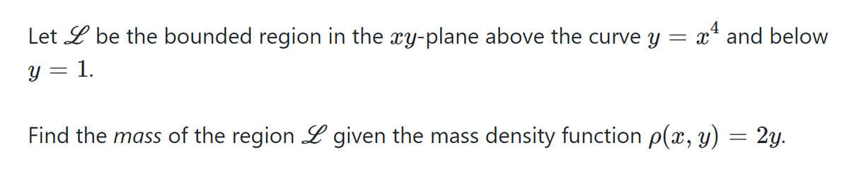 Let L be the bounded region in the xy-plane above the curve y = x* and below
y = 1.
Find the mass of the region L given the mass density function p(x, y)
2y.
