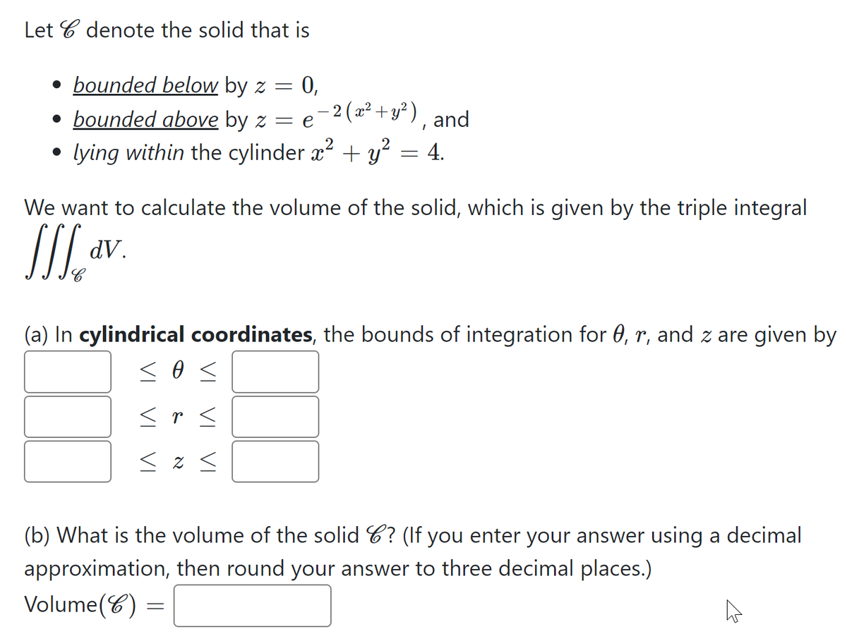 Let C denote the solid that is
= 0,
- 2 (x² + y² ),
• bounded below by z =
• bounded above by z = e
and
lying within the cylinder x + y² = 4.
We want to calculate the volume of the solid, which is given by the triple integral
dV.
(a) In cylindrical coordinates, the bounds of integration for 0, r, and z are given by
<r <
< z <
(b) What is the volume of the solid C? (If you enter your answer using a decimal
approximation, then round your answer to three decimal places.)
Volume(C) :
