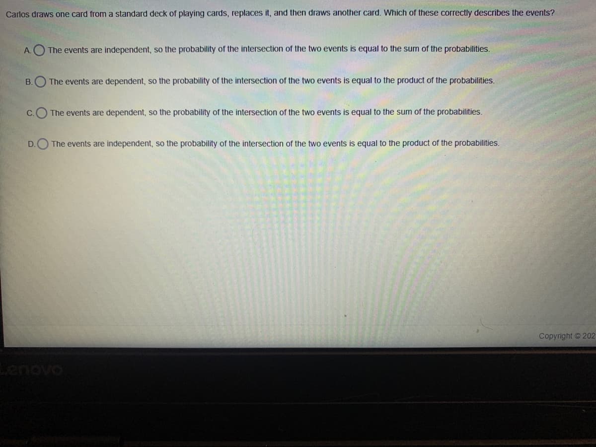 Carlos draws one card from a standard deck of playing cards, replaces it, and then draws another card. Which of these correctly describes the events?
A.O The events are independent, so the probability of the intersection of the two events is equal to the sum of the probabilities.
В.
The events are dependent, so the probability of the intersection of the two events is equal to the product of the probabilities.
C.
The events are dependent, so the probability of the intersection of the two events is equal to the sum of the probabilities.
D.
The events are independent, so the probability of the intersection of the two events is equal to the product of the probabilities.
Copyright 202
Lenovo
