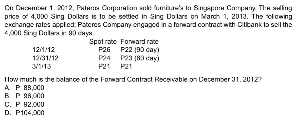 On December 1, 2012, Pateros Corporation sold furniture's to Singapore Company. The selling
price of 4,000 Sing Dollars is to be settled in Sing Dollars on March 1, 2013. The following
exchange rates applied: Pateros Company engaged in a forward contract with Citibank to sell the
4,000 Sing Dollars in 90 days.
Spot rate Forward rate
P22 (90 day)
12/1/12
P26
12/31/12
P24
P23 (60 day)
3/1/13
P21
P21
How much is the balance of the Forward Contract Receivable on December 31, 2012?
A. P 88,000
B. P 96,000
C. P 92,000
D. P104,000