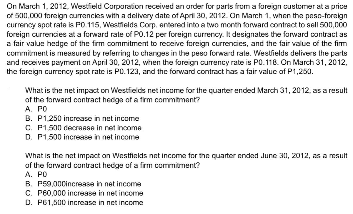 On March 1, 2012, Westfield Corporation received an order for parts from a foreign customer at a price
of 500,000 foreign currencies with a delivery date of April 30, 2012. On March 1, when the peso-foreign
currency spot rate is P0.115, Westfields Corp. entered into a two month forward contract to sell 500,000
foreign currencies at a forward rate of P0.12 per foreign currency. It designates the forward contract as
a fair value hedge of the firm commitment to receive foreign currencies, and the fair value of the firm
commitment is measured by referring to changes in the peso forward rate. Westfields delivers the parts
and receives payment on April 30, 2012, when the foreign currency rate is P0.118. On March 31, 2012,
the foreign currency spot rate is P0.123, and the forward contract has a fair value of P1,250.
What is the net impact on Westfields net income for the quarter ended March 31, 2012, as a result
of the forward contract hedge of a firm commitment?
A. PO
B. P1,250 increase in net income
C. P1,500 decrease in net income
D. P1,500 increase in net income
What is the net impact on Westfields net income for the quarter ended June 30, 2012, as a result
of the forward contract hedge of a firm commitment?
A. PO
B. P59,000increase in net income
C. P60,000 increase in net income
D. P61,500 increase in net income
