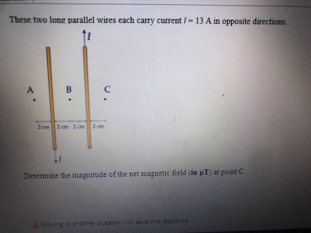 These two long parallel wires each carry current /= 13 A in opposite directions.
A
B
2 om
2 cm 2cm
2 m
Determine the magnitude of the net magnetic field (in uT) at point C.
A Moving to another question will save this resporsE.
