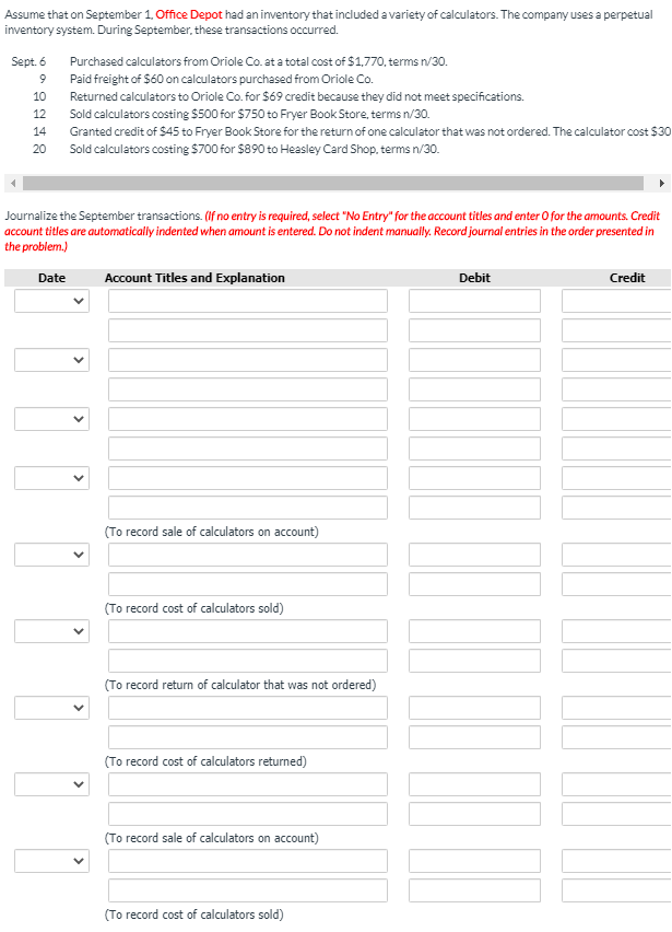 Assume that on September 1, Office Depot had an inventory that included a variety of calculators. The company uses a perpetual
inventory system. During September, these transactions occurred.
Sept. 6
Purchased calculators from Oriole Co. at a total cost of $1,770, terms n/30.
9.
Paid freight of S60 on calculators purchased from Oriole Co.
Returned calculators to Oriole Co. for $69 credit because they did not meet specifications.
Sold calculators costing $500 for $750 to Fryer Book Store, terms n/30.
Granted credit of $45 to Fryer Book Store for the return of one calculator that was not ordered. The calculator cost $30
Sold calculators costing $700 for $890 to Heasley Card Shop, terms n/30.
10
12
14
20
Journalize the September transactions. (If no entry is required, select "No Entry" for the account titles and enter O for the amounts. Credit
account titles are automatically indented when amount is entered. Do not indent manually. Record journal entries in the order presented in
the problem.)
Date
Account Titles and Explanation
Debit
Credit
(To record sale of calculators on account)
(To record cost of calculators sold)
(To record return of calculator that was not ordered)
(To record cost of calculators returned)
(To record sale of calculators on account)
(To record cost of calculators sold)
>
