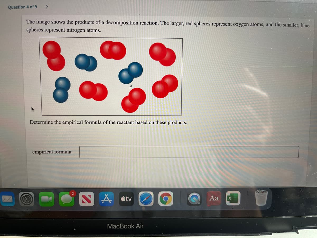 Question 4 of 9
The image shows the products of a decomposition reaction. The larger, red spheres represent oxygen atoms, and the smaller, blue
spheres represent nitrogen atoms.
Determine the empirical formula of the reacta
based on these products.
empirical formula:
A étv
Aa
MacBook Air
