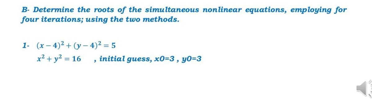B- Determine the roots of the simultaneous nonlinear equations, employing for
four iterations; using the two methods.
1- (x – 4)² + (y – 4)² = 5
x² + y² = 16
initial guess, x0=3, y0=3
