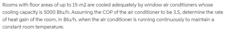 Rooms with floor areas of up to 15-m2 are cooled adequately by window air conditioners whose
cooling capacity is 5000 Btu/h. Assuming the COP of the air conditioner to be 3.5, determine the rate
of heat gain of the room, in Btu/h, when the air conditioner is running continuously to maintain a
constant room temperature.
