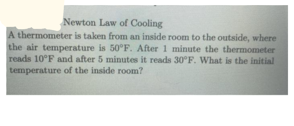 Newton Law of Cooling
A thermometer is taken from an inside room to the outside, where
the air temperature is 50°F. After 1 minute the thermometer
reads 10°F and after 5 minutes it reads 30°F. What is the initial
temperature of the inside room?
