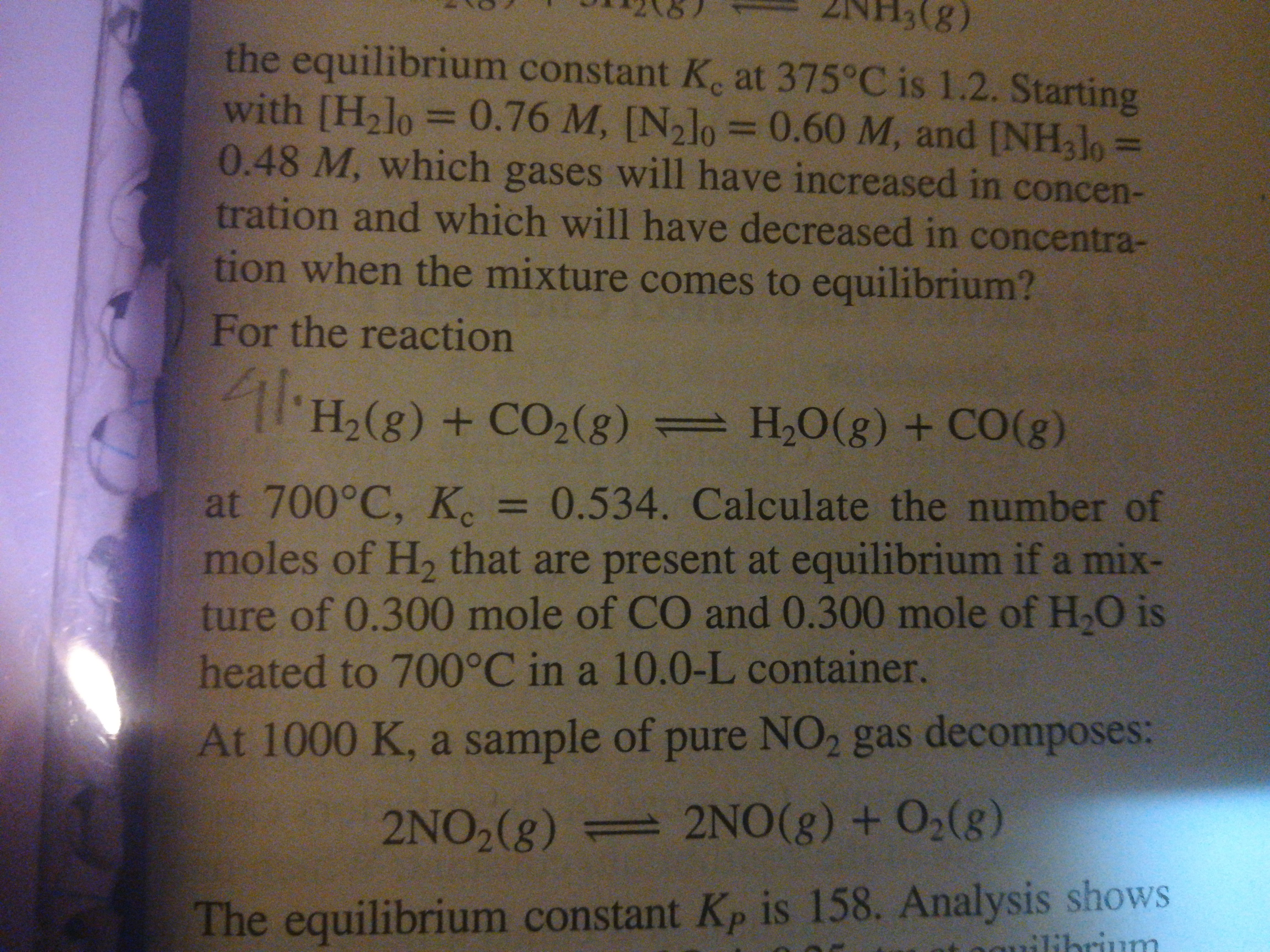 (8):
the equilibrium constant K. at 375°C is 1.2. Starting
with [H2lo
0.48 M, which gases will have increased in concen-
tration and which will have decreased in concentra-
tion when the mixture comes to equilibrium?
0.76 M, [N,lo D0.60 M, and [NH3J0
%3D
%3D
%3D
For the reaction
'H,(g) + CO,(g) = H,O(g) + CO(g)
at 700°C, K, =
moles of H, that are present at equilibrium if a mix-
ture of 0.300 mole of CO and 0.300 mole of H,O is
3D0.534. Calculate the number of
heated to 700°C in a 10.0-L container.
At 1000 K, a sample of pure NO2 gas decomposes:
2NO2(g) 2NO(g) + O2(g)
The equilibrium constant Kp is 158. Analysis shows
ilibrium
