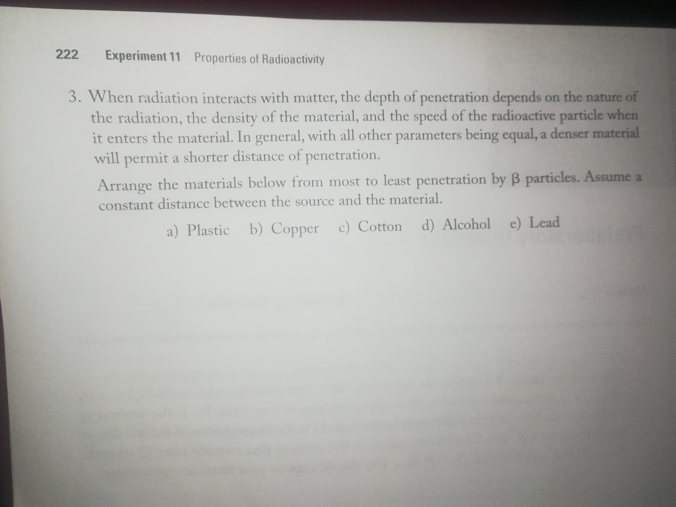 When radiation interacts with matter, the depth of penetration depends on the nature of
the radiation, the density of the material, and the speed of the radioactive particle when
it enters the material. In general, with all other parameters being equal, a denser material
will permit a shorter distance of penetration.
Arrange the materials below from most to least penetration by B particles. Assume a
constant distance between the source and the material.
a) Plastic
b) Copper c) Cotton
d) Alcohol e) Lead
