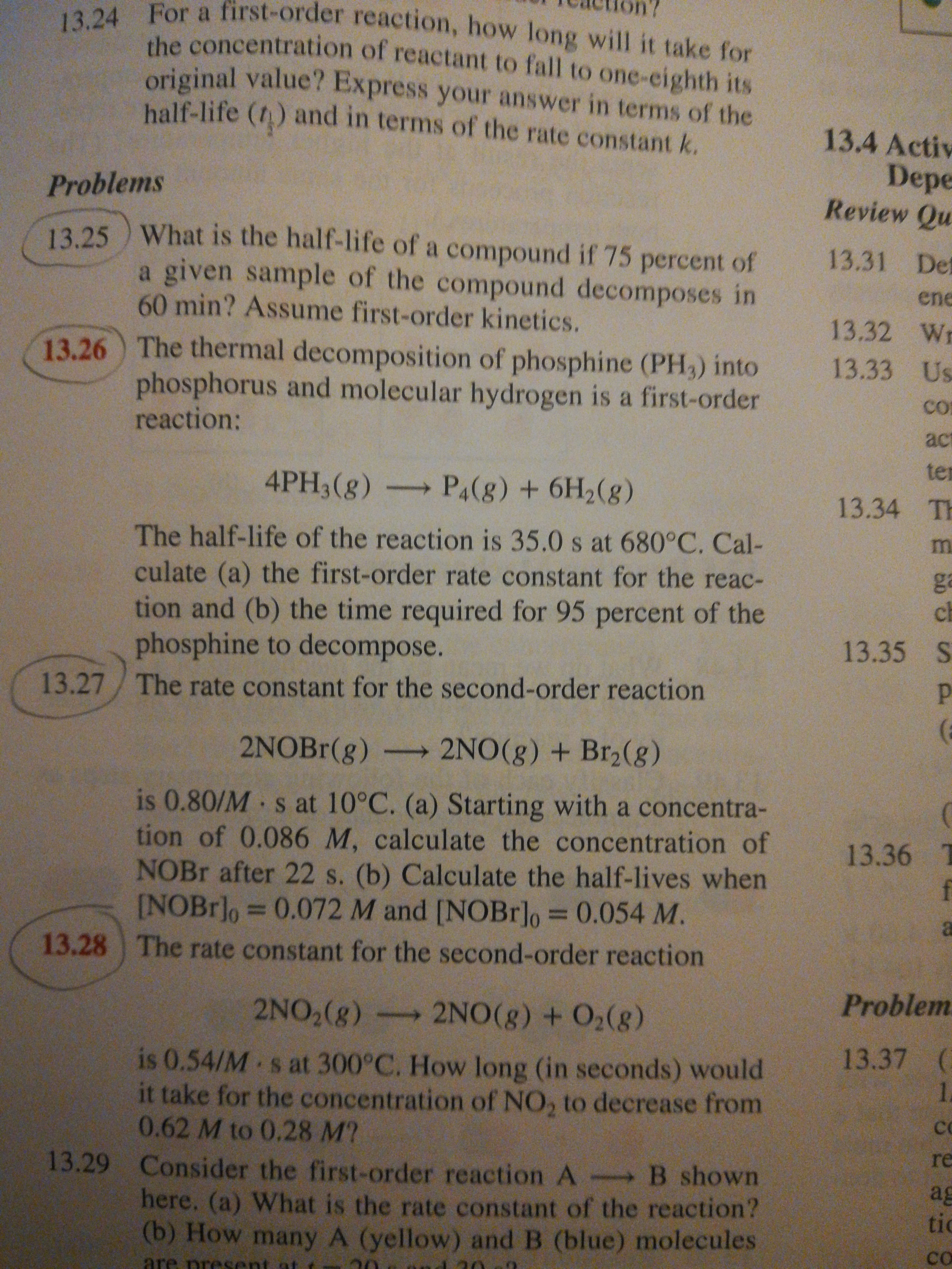 13.24 For a first-order reaction, how long will it take for
the concentration of reactant to fall to one-eighth its
original value? Express your answer in terms of the
balf-life (t) and in terms of the rate constant k.
13.4 Activ
Depe
Review Qu
Problems
13.25 ) What is the half-life of a compound if 75 percent of
a given sample of the compound decomposes in
60min? Assume first-order kinetics.
13.31 Det
ene
13.32 Wr
13.26 The thermal decomposition of phosphine (PH3) into
13.33 Us
phosphorus and molecular hydrogen is a first-order
reaction:
CO
act
ter
4PH3(g) P4(8) + 6H2(8)
13.34 TH
The half-life of the reaction is 35.0 s at 680°C. Cal-
culate (a) the first-order rate constant for the reac-
tion and (b) the time required for 95 percent of the
phosphine to decompose.
ga
ch
13.35 S
13.27/ The rate constant for the second-order reaction
2NOBr(g)
2NO(g) + Br2(g)
is 0.80/M s at 10°C. (a) Starting with a concentra-
tion of 0.086 M, calculate the concentration of
NOBR after 22 s. (b) Calculate the half-lives when
[NOBr]o = 0.072 M and [NOBr]o = 0.054 M.
13.36
%3D
%3D
a
13.28 The rate constant for the second-order reaction
Problem
2NO,(g) 2NO(g) + O2(g)
13.37 (
is 0.54/M s at 300°C. How long (in seconds) would
it take for the concentration of NO, to decrease from
0.62 M to 0.28 M?
1.
CO
re
13.29 Consider the first-order reaction A B shown
ag
tic
here. (a) What is the rate constant of the reaction?
(b) How many A (yellow) and B (blue) molecules
are prese
co
ent at

