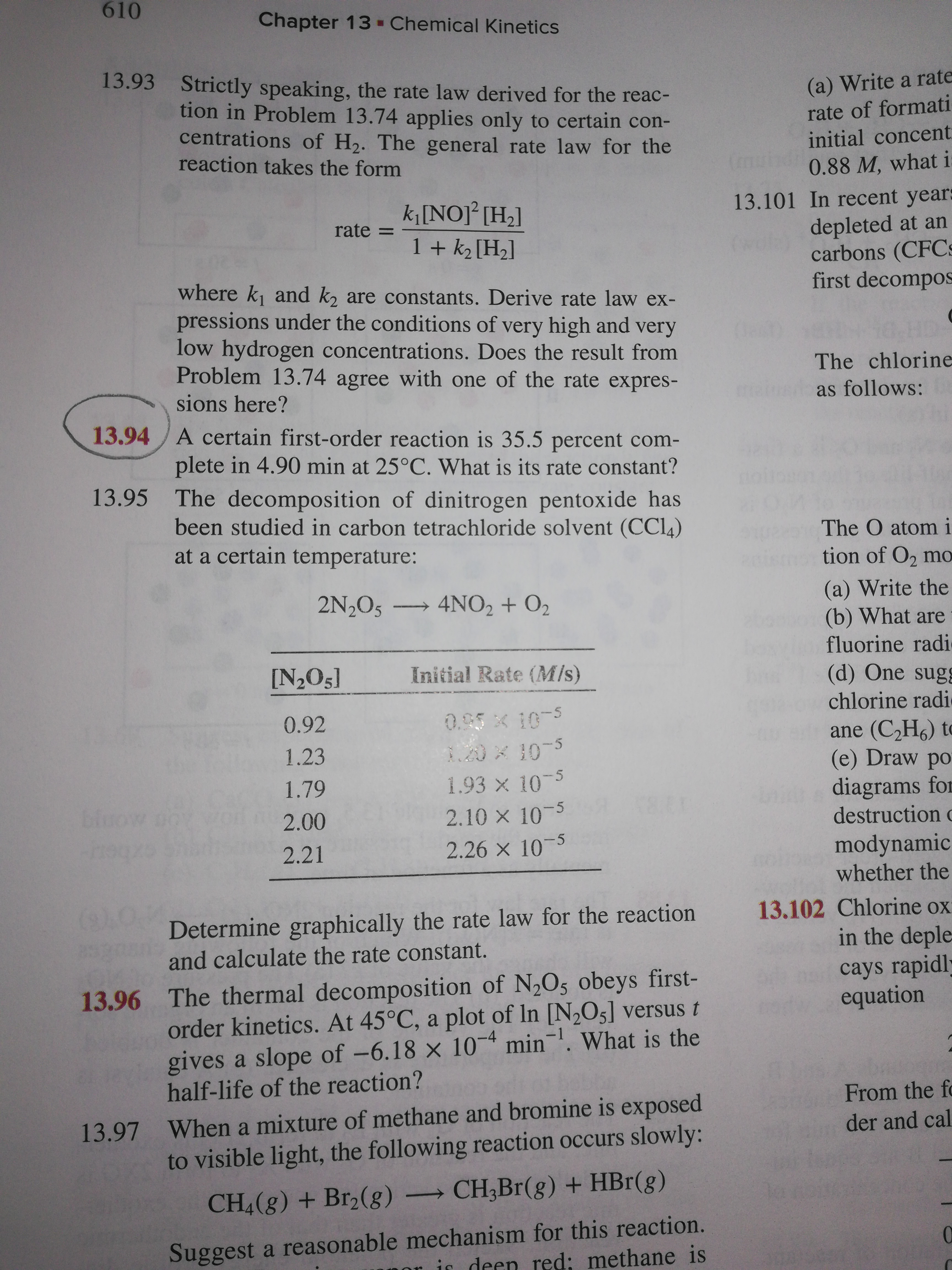 610
Chapter 13 -Chemical Kinetics
13.93 Strictly speaking, the rate law derived for the reac-
(a) Write a rate
rate of formati
tion in Problem 13.74 applies only to certain con-
centrations of H2. The general rate law for the
reaction takes the form
initial concent
(mu
0.88 M, what i
13.101 In recent years
depleted at an
carbons (CFC:
first decompos
k[NO]² [H2]
rate =
1 + k2 [H2]
where k and k, are constants. Derive rate law ex-
pressions under the conditions of very high and very
low hydrogen concentrations. Does the result from
Problem 13.74 agree with one of the rate expres-
The chlorine
sions here?
as follows:
13.94/A certain first-order reaction is 35.5 percent com-
plete in 4.90 min at 25°C. What is its rate constant?
13.95 The decomposition of dinitrogen pentoxide has
been studied in carbon tetrachloride solvent (CCl4)
at a certain temperature:
The O atom i
tion of O2 mo
(a) Write the
(b) What are
fluorine radi
(d) One sug
chlorine radi
ane (C,H6) to
(e) Draw po
2N,O5 4NO2 + O2
[N,O5]
Initial Rate (MIs)
0.92
0.65 x 10-5
1.23
1.93 x 10-5
2.10 x 10-5
1.79
diagrams for
destruction c
bluow
2.00
2.26 x 10-5
modynamic
whether the
2.21
Determine graphically the rate law for the reaction
and calculate the rate constant.
13.102 Chlorine ox
in the deple
cays rapidly
equation
13.96 The thermal decomposition of N,O5 obeys first-
order kinetics. At 45°C, a plot of In [N2O5] versus t
gives a slope of -6.18 x 10¬* min¬. What is the
half-life of the reaction?
From the fo
13.97 When a mixture of methane and bromine is exposed
to visible light, the following reaction occurs slowly:
der and cal
CH4(g) + Br2(g) CH;Br(g) + HBr(g)
Suggest a reasonable mechanism for this reaction.
is deen red: methane is
