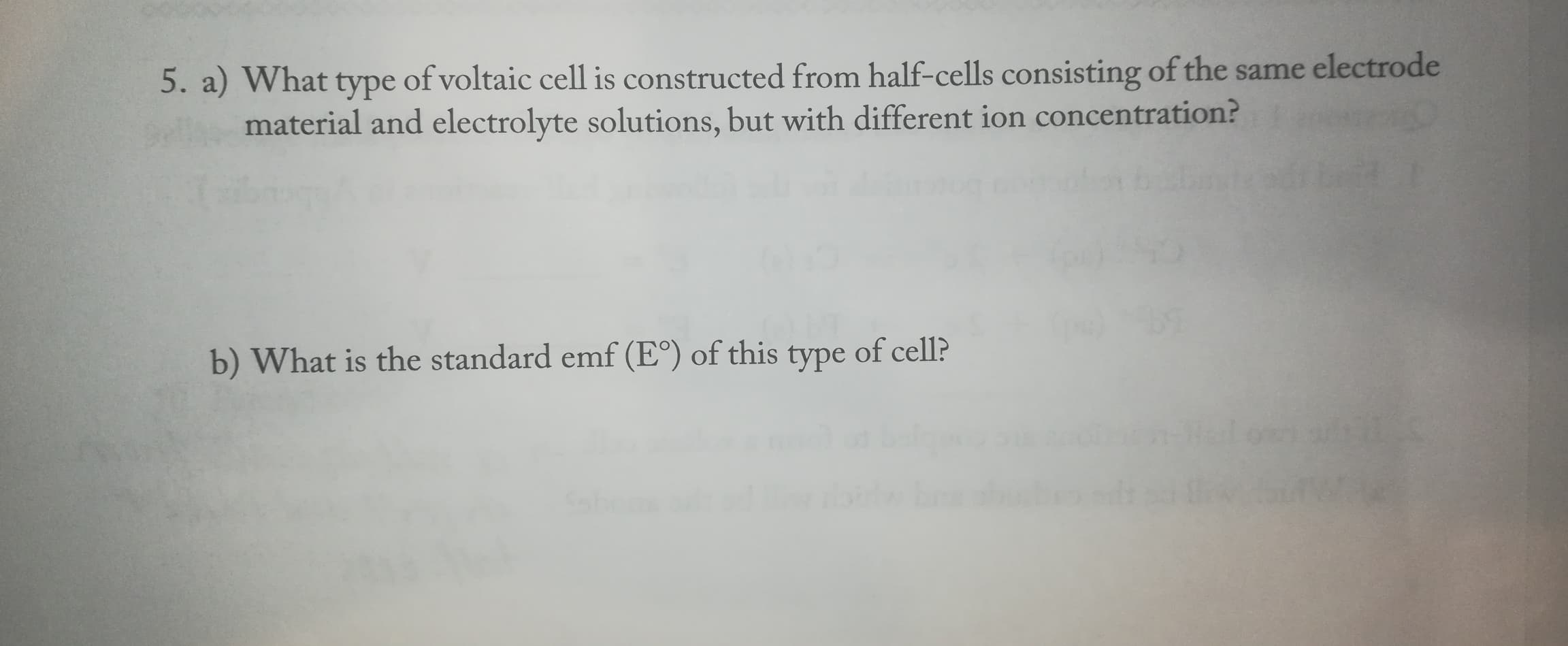 5. a) What type of voltaic cell is constructed from half-cells consisting of the same electrode
material and electrolyte solutions, but with different ion concentration?
b) What is the standard emf (E°) of this
type
of cell?
