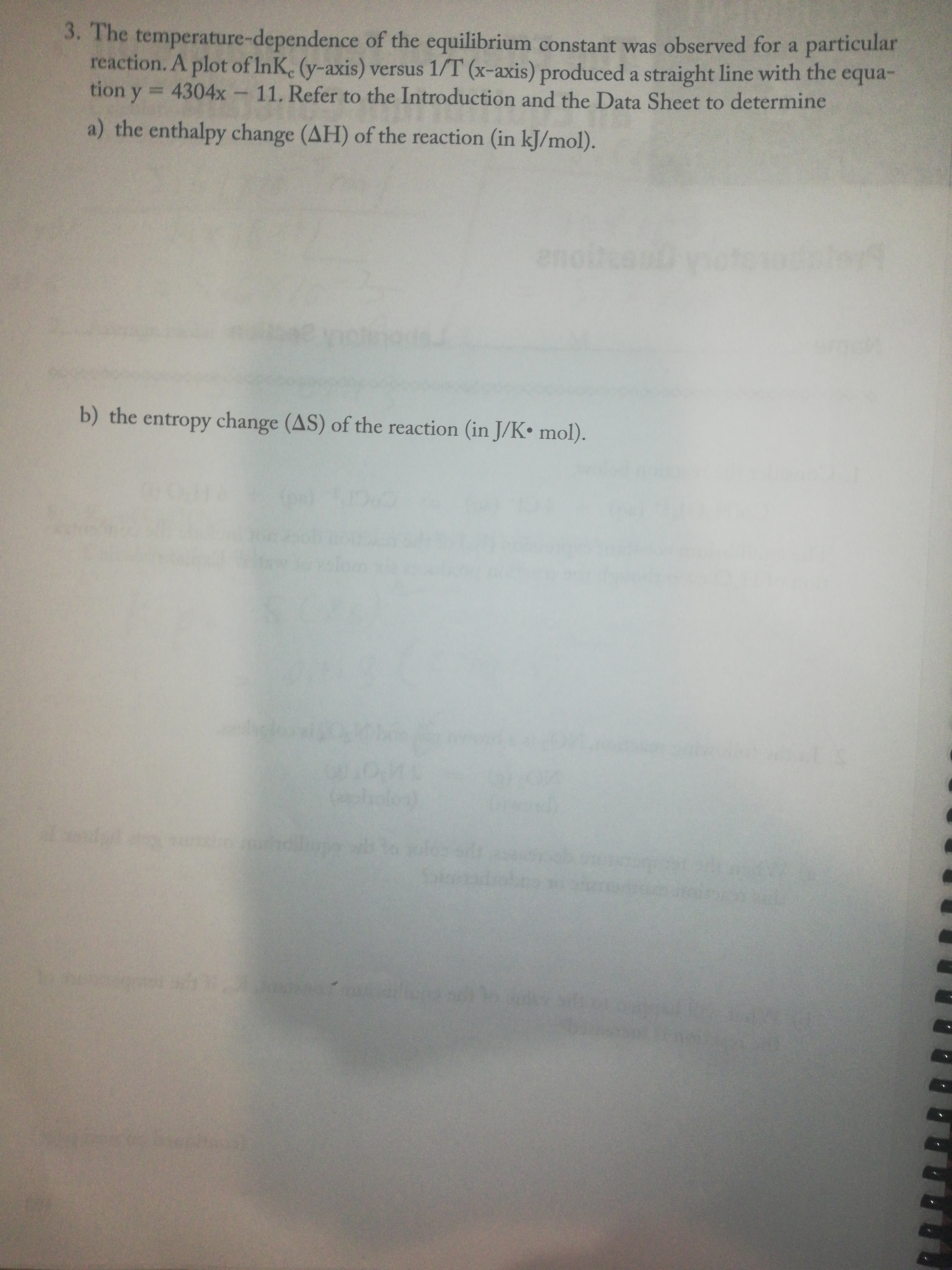 3. The temperature-dependence of the equilibrium constant was observed for a particular
reaction. A plot of InK. (y-axis) versus 1/T (x-axis) produced a straight line with the equa-
tion y = 4304x 11. Refer to the Introduction and the Data Sheet to determine
a) the enthalpy change (AH) of the reaction (in kJ/mol).
b) the entropy change (AS) of the reaction (in J/K• mol).
