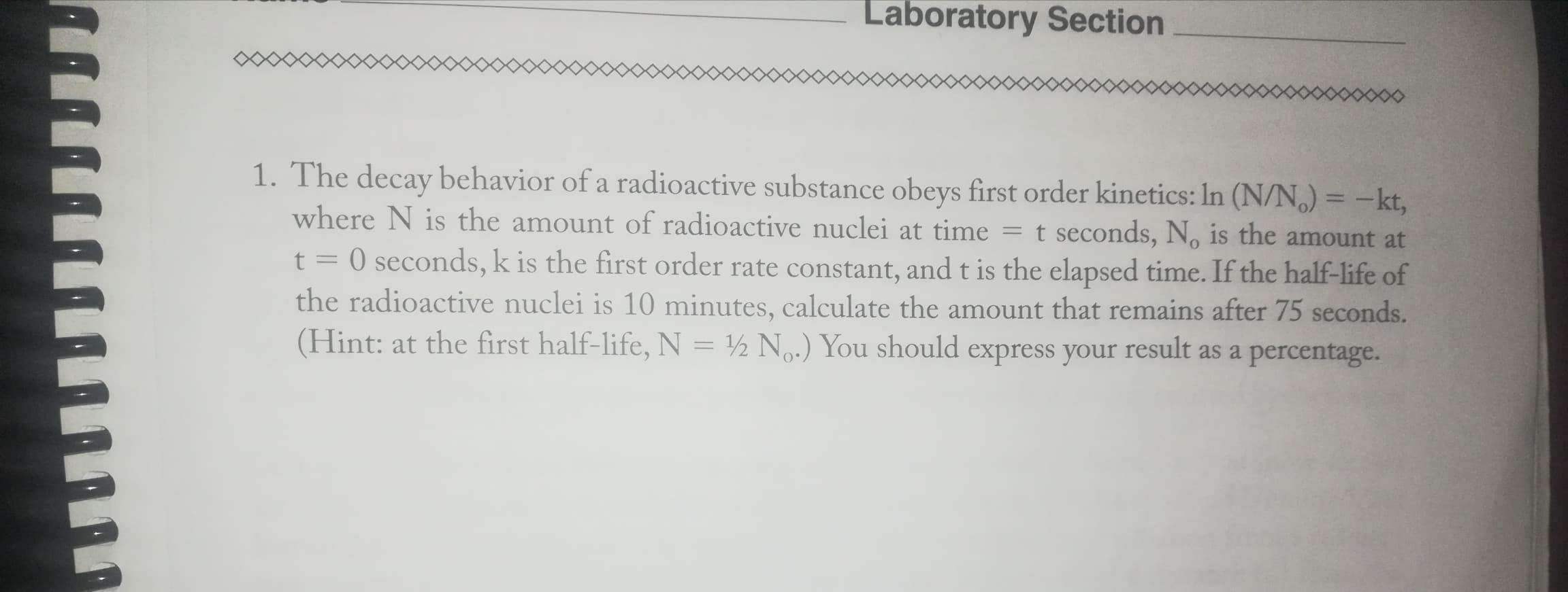 The decay behavior of a radioactive substance obeys first order kinetics: In (N/N,) = -kt,
where N is the amount of radioactive nuclei at time = t seconds, N, is the amount at
O seconds, k is the first order rate constant, and t is the elapsed time. If the half-life of
the radioactive nuclei is 10 minutes, calculate the amount that remains after 75 seconds.
(Hint: at the first half-life, N = ½ N.) You should express your result as a percentage.
