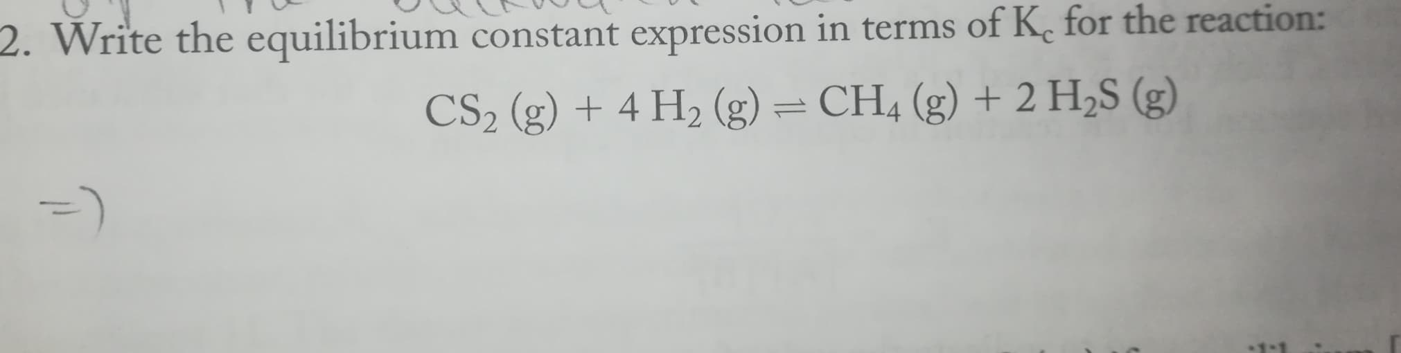 2. Write the equilibrium constant expression in terms of K. for the reaction:
CS2 (g) + 4 H2 (g) = CH4 (g) + 2 H2S (g)
=)
