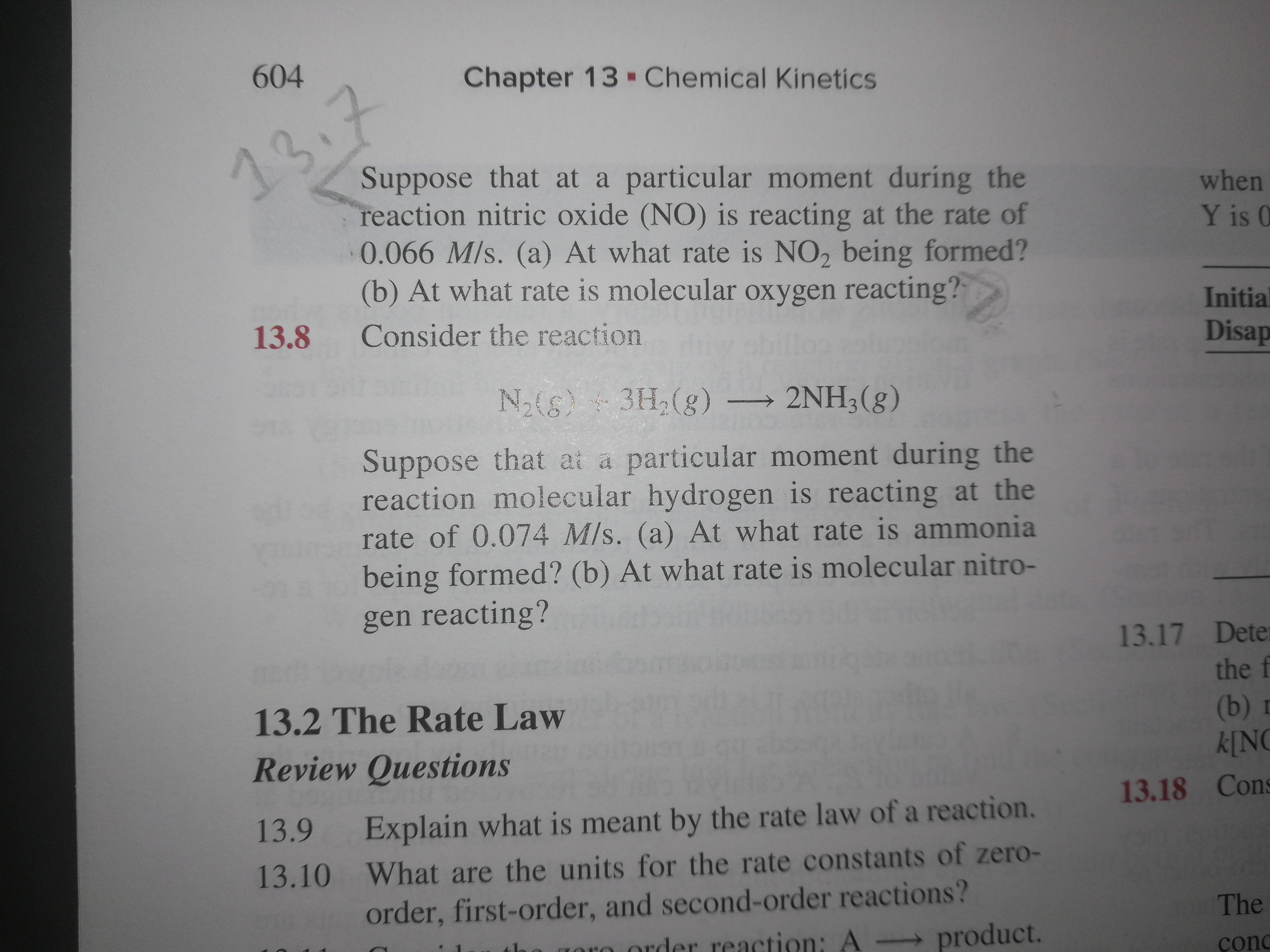 604
Chapter 13 - Chemical Kinetics
13.7
Suppose that at a particular moment during the
reaction nitric oxide (NO) is reacting at the rate of
0.066 M/s. (a) At what rate is NO, being formed?
(b) At what rate is molecular oxygen reacting?
when
Y is 0
Initial
13.8
Consider the reaction
Disap
N2(6)3H,(g) → 2NH3(g)
Suppose that at a particular moment during the
reaction molecular hydrogen is reacting at the
rate of 0.074 M/s. (a) At what rate is ammonia
being formed? (b) At what rate is molecular nitro-
gen reacting?
13.17 Dete
the f
13.2 The Rate Law
(b) г
k[NC
Review Questions
13.18 Cons
Explain what is meant by the rate law of a reaction.
13.9
13.10 What are the units for the rate constants of zero-
order, first-order, and second-order reactions?
- product.
The
tha goro order reaction: A
çonc
