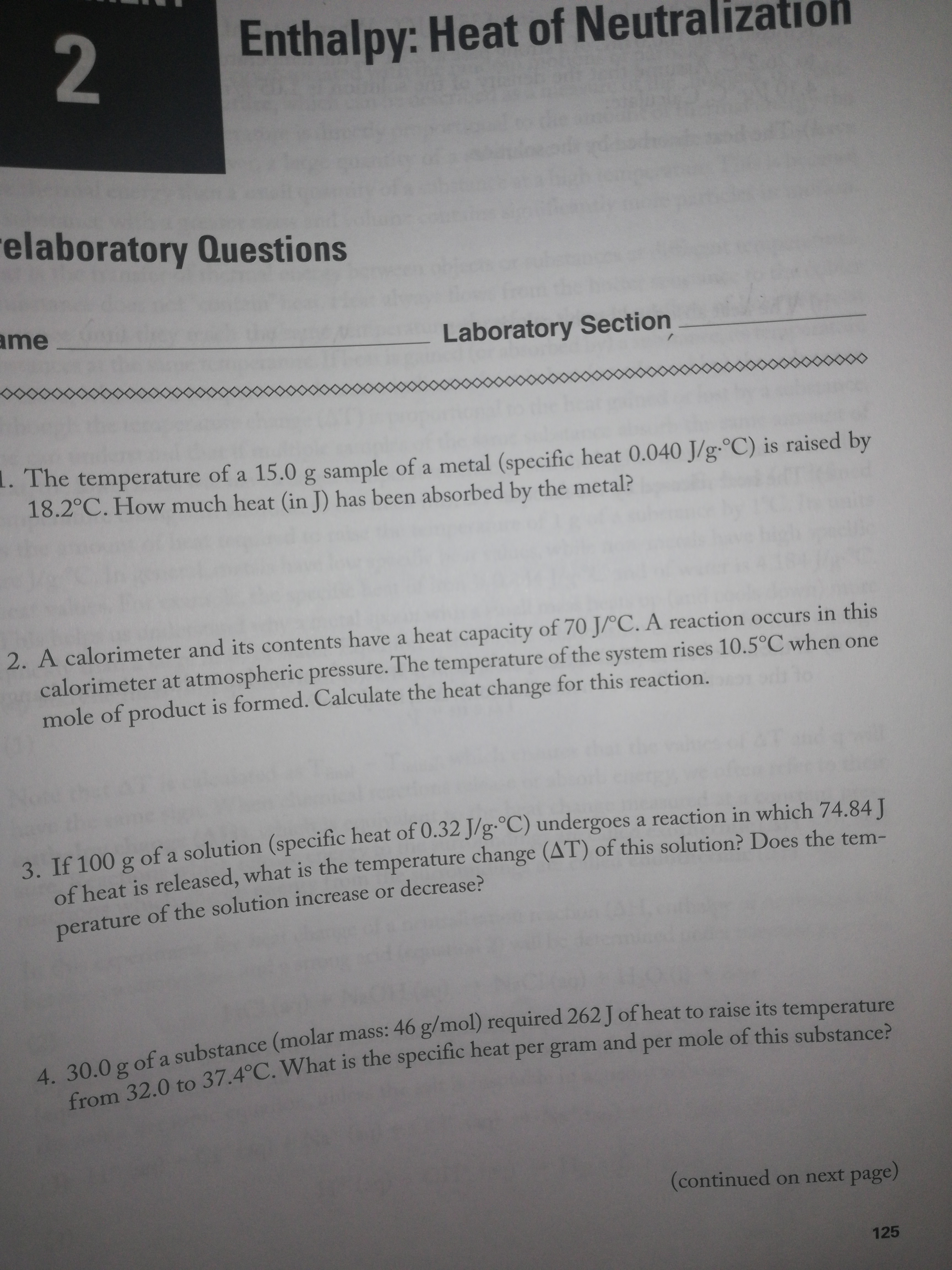 Enthalpy: Heat of Neutralization
relaboratory Questions
ame
Laboratory Section
the
8.
1. The temperature of a 15.0 g sample of a metal (specific heat 0.040 J/g-°C) is raised by
18.2°C. How much heat (in J) has been absorbed by the metal?
2. A calorimeter and its contents have a heat capacity of 70 J/°C. A reaction occurs in this
calorimeter at atmospheric pressure. The temperature of the system rises 10.5°C when one
mole of product is formed. Calculate the heat change for this reaction.
3. If 100 g of a solution (specific heat of 0.32 J/g-°C) undergoes a reaction in which 74.84I
of heat is released, what is the temperature change (AT) of this solution? Does the tem-
perature of the solution increase or decrease?
4. 30.0 g of a substance (molar mass: 46 g/mol) required 262 J of heat to raise its temperature
from 32.0 to 37.4°C. What is the specific heat per gram and per mole of this substance?
(continued on next page)
125
