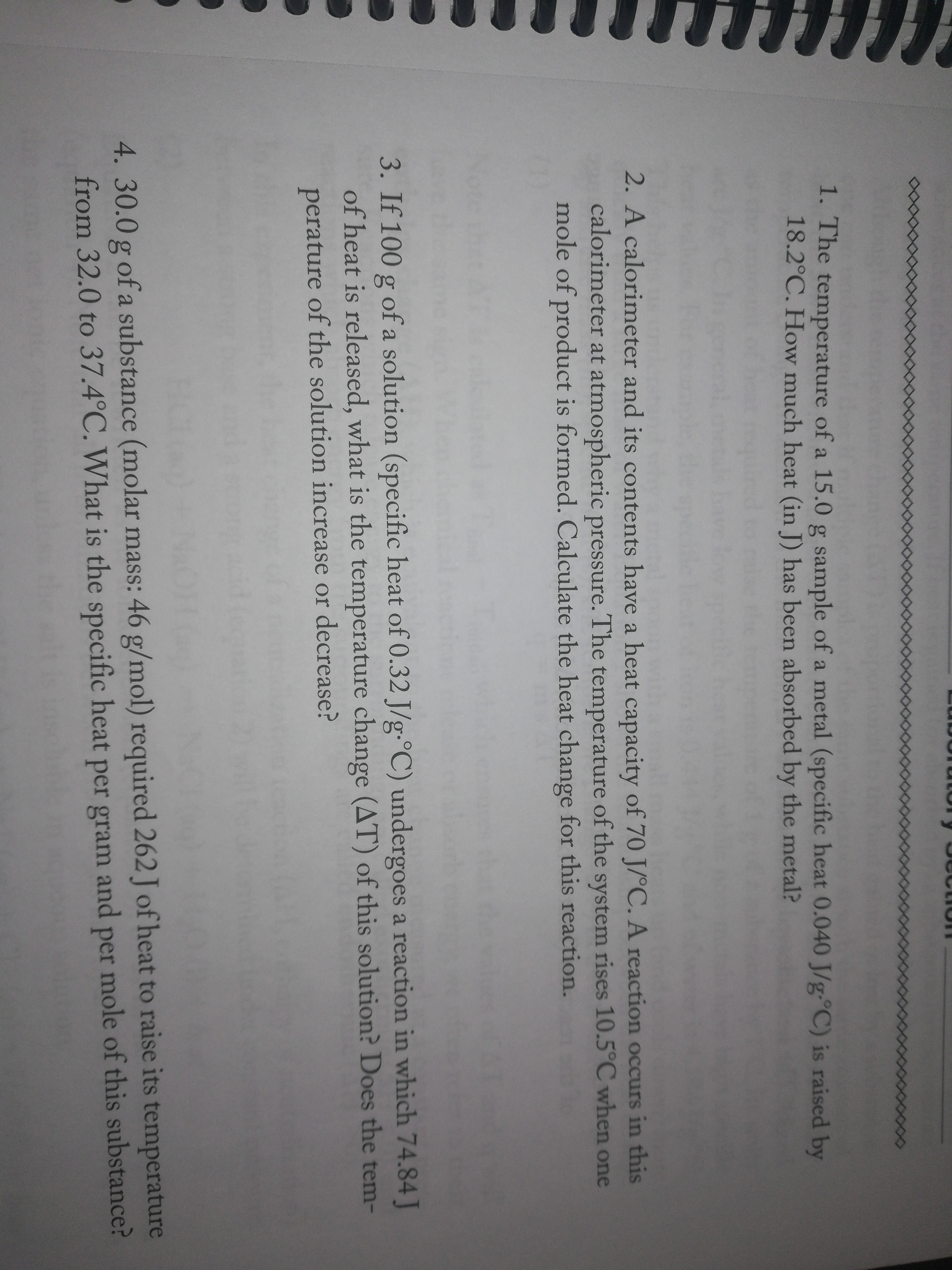 1. The
temperature of a 15.0 g sample of a metal (specific heat 0.040 J/g-°C) is raised by
18.2°C. How much heat (in J) has been absorbed by the metal?
2. A calorimeter and its contents have a heat capacity of 70 J/°C. A reaction occurs in this
calorimeter at atmospheric pressure. The temperature of the system rises 10.5°C when one
mole of product is formed. Calculate the heat change for this reaction.
3. If 100 g of a solution (specific heat of 0.32 J/g-°C) undergoes a reaction in which 74.84 J
of heat is released, what is the temperature change (AT) of this solution? Does the tem-
perature of the solution increase or decrease?
4. 30.0 g of a substance (molar mass: 46 g/mol) required 262 J of heat to raise its temperature
from 32.0 to 37.4°C. What is the specific heat per gram and mole of this substance?
per
