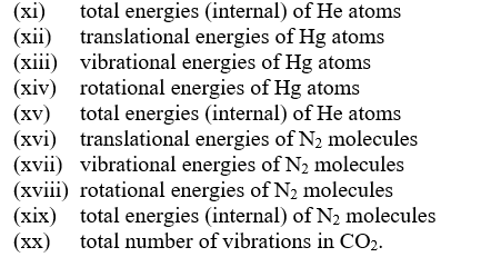 (xi)
(xii) translational energies of Hg atoms
(xiii) vibrational energies of Hg atoms
(xiv) rotational energies of Hg atoms
(xv) total energies (internal) of He atoms
(xvi) translational energies of N, molecules
(xvii) vibrational energies of N, molecules
(xviii) rotational energies of N2 molecules
(xix) total energies (internal) of N2 molecules
(хх)
total energies (internal) of He atoms
total number of vibrations in CO2.

