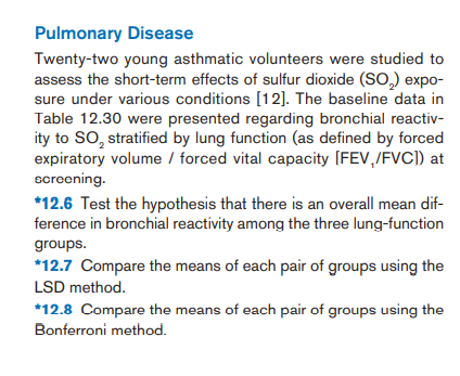 Pulmonary Disease
Twenty-two young asthmatic volunteers were studied to
assess the short-term effects of sulfur dioxide (SO,) expo-
sure under various conditions [12]. The baseline data in
Table 12.30 were presented regarding bronchial reactiv-
ity to SO, stratified by lung function (as defined by forced
expiratory volume / forced vital capacity [FEV,/FVC]) at
screening.
*12.6 Test the hypothesis that there is an overall mean dif-
ference in bronchial reactivity among the three lung-function
groups.
*12.7 Compare the means of each pair of groups using the
LSD method.
*12.8 Compare the means of each pair of groups using the
Bonferroni method.
