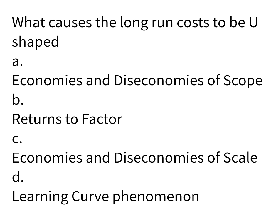 What causes the long run costs to be U
shaped
a.
Economies and Diseconomies of Scope
b.
Returns to Factor
C.
Economies and Diseconomies of Scale
d.
Learning Curve phenomenon