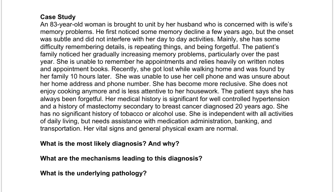 Case Study
An 83-year-old woman is brought to unit by her husband who is concerned with is wife's
memory problems. He first noticed some memory decline a few years ago, but the onset
was subtle and did not interfere with her day to day activities. Mainly, she has some
difficulty remembering details, is repeating things, and being forgetful. The patient's
family noticed her gradually increasing memory problems, particularly over the past
year. She is unable to remember he appointments and relies heavily on written notes
and appointment books. Recently, she got lost while walking home and was found by
her family 10 hours later. She was unable to use her cell phone and was unsure about
her home address and phone number. She has become more reclusive. She does not
enjoy cooking anymore and is less attentive to her housework. The patient says she has
always been forgetful. Her medical history is significant for well controlled hypertension
and a history of mastectomy secondary to breast cancer diagnosed 20 years ago. She
has no significant history of tobacco or alcohol use. She is independent with all activities
of daily living, but needs assistance with medication administration, banking, and
transportation. Her vital signs and general physical exam are normal.
What is the most likely diagnosis? And why?
What are the mechanisms leading to this diagnosis?
What is the underlying pathology?