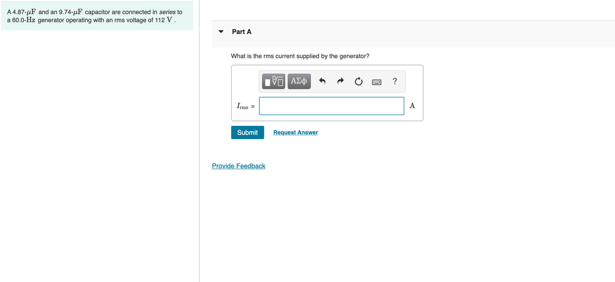 A 4.87-μF and an 9.74-μF capacitor are connected in series to
a 60.0-Hz generator operating with an rms voltage of 112 V
Part A
What is the rms current supplied by the generator?
Irms =
Submit
IVE ΑΣΦ
Provide Feedback
Request Answer
?
A
