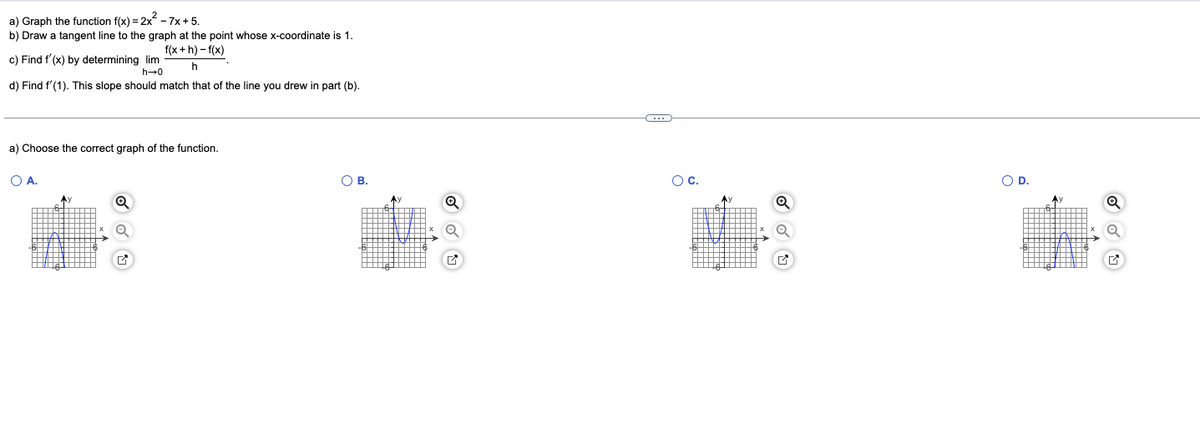 a) Graph the function f(x)=2x² - 7x+5.
b) Draw a tangent line to the graph at the point whose x-coordinate is 1.
f(x+h)-f(x)
h
c) Find f'(x) by determining lim
h→0
d) Find f'(1). This slope should match that of the line you drew i part (b).
a) Choose the correct graph of the function.
O A.
Q
OB.
(…..)
O C.
O D.
Q