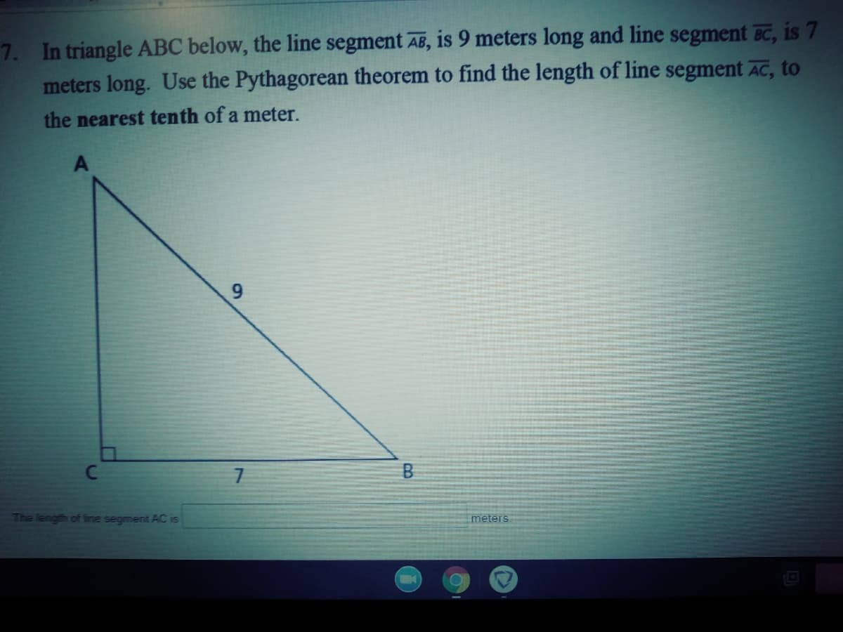 7. In triangle ABC below, the line segment AB, is 9 meters long and line segment BC, is 7
meters long. Use the Pythagorean theorem to find the length of line segment AC, to
the nearest tenth of a meter.
Cc
B
The length of line segment AC is
meters.
9,

