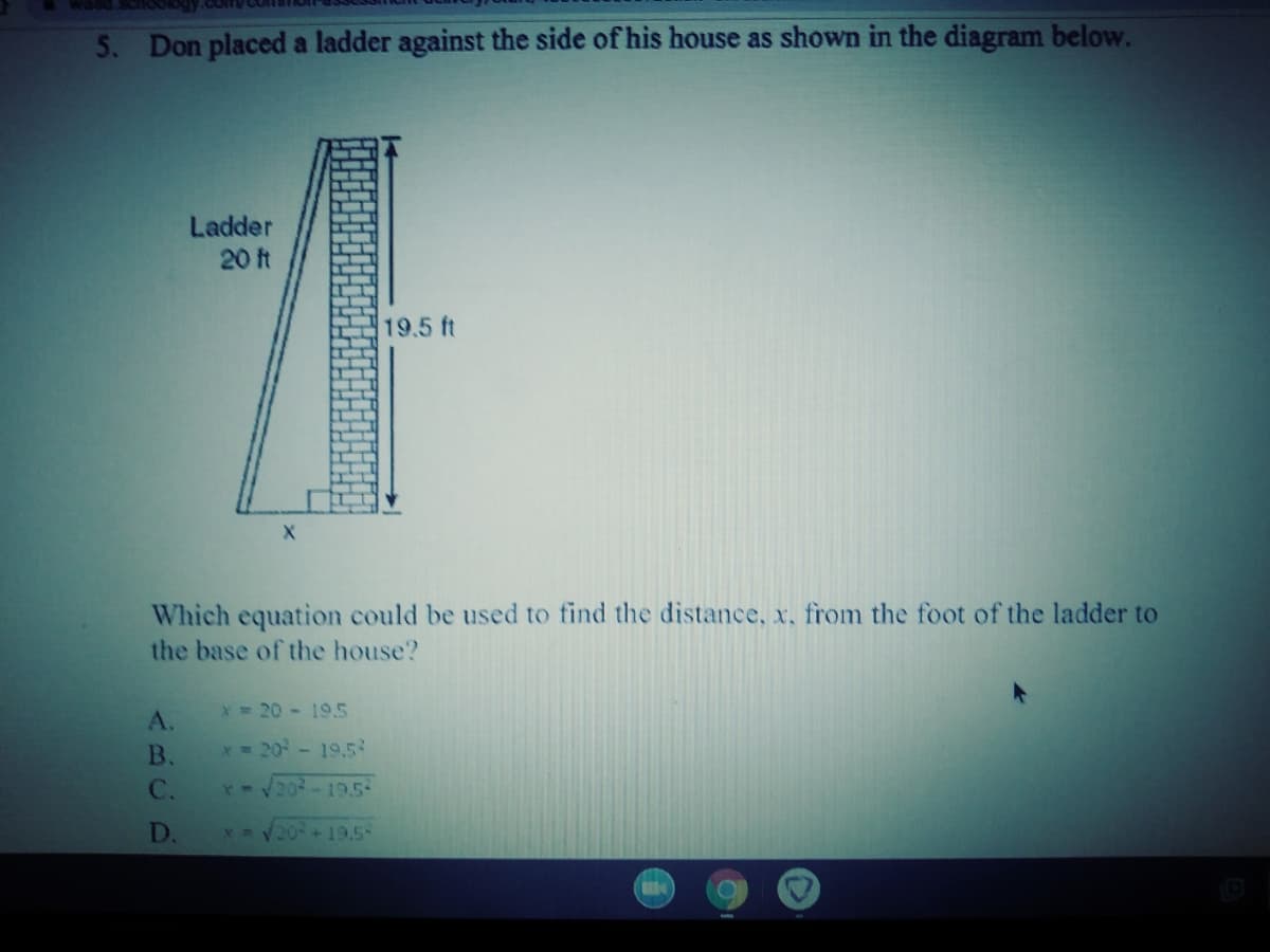 5. Don placed a ladder against the side of his house as shown in the diagram below.
Ladder
20 ft
19.5 ft
Which equation could be used to find the distance, x, from the foot of the ladder to
the base of the house?
* 20- 19.5
A.
B.
x 20- 19.5
C.
X-V203-19.5-
D.
20-+19.5-
