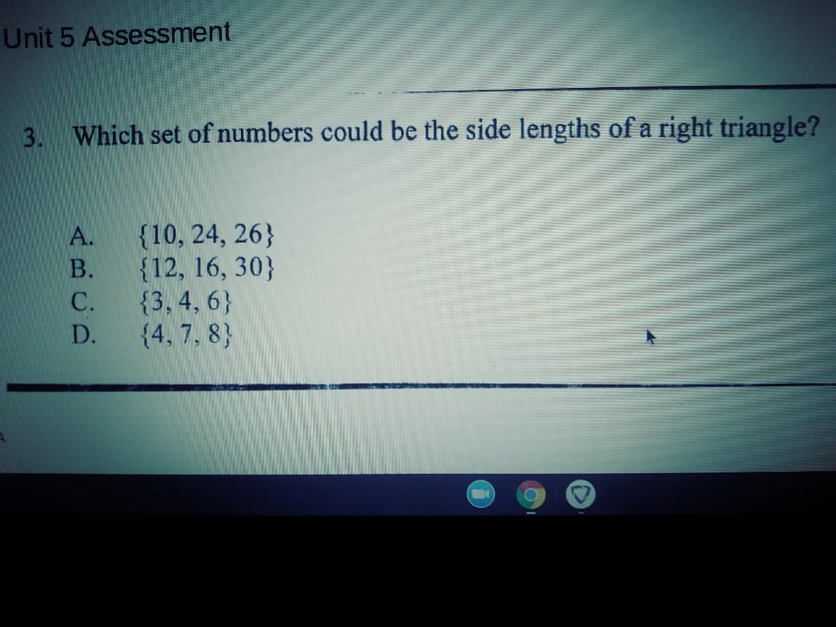 Unit 5 Assessment
3. Which set of numbers could be the side lengths of a right triangle?
{10, 24, 26}
{12, 16, 30}
{3, 4, 6}
{4, 7, 8}
A.
В.
С.
D.
