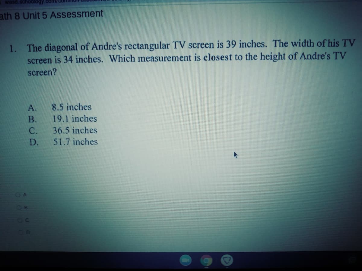 wasd.schoology.com/com
ath 8 Unit 5 Assessment
1. The diagonal of Andre's rectangular TV screen is 39 inches. The width of his TV
screen is 34 inches. Which measurement is closest to the height of Andre's TV
screen?
A.
8.5 inches
В.
19.1 inches
C.
36.5 inches
D.
51.7 inches
OB
OC
