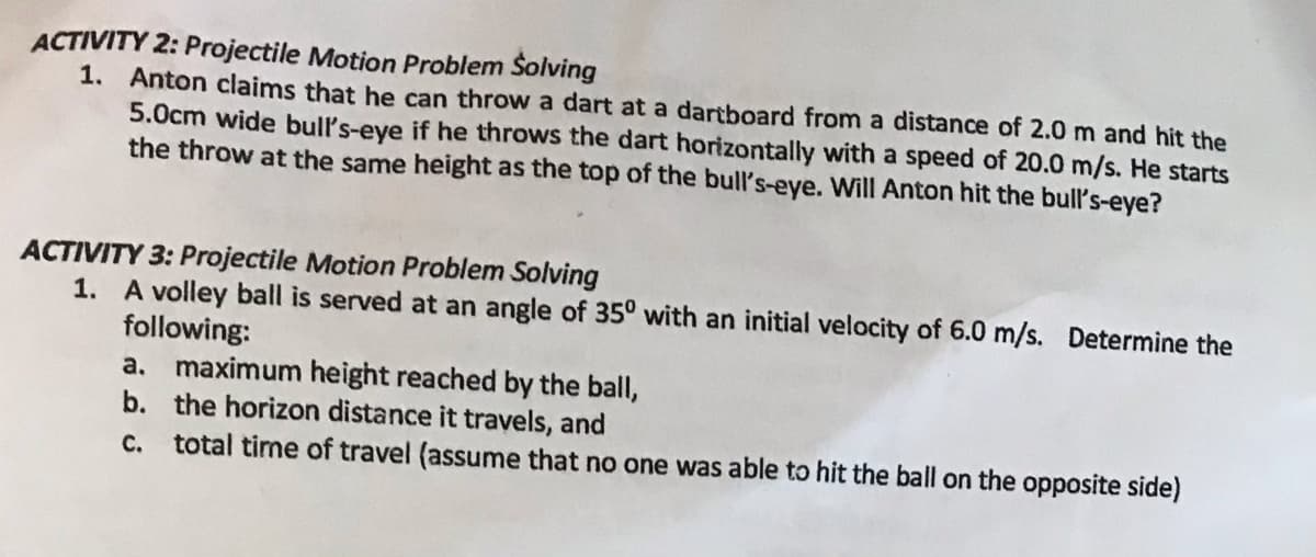 ACTIVITY 2: Projectile Motion Problem Šolving
1. Anton claims that he can throw a dart at a dartboard from a distance of 2.0 m and hit the
5.0cm wide bull's-eye if he throws the dart horizontally with a speed of 20.0 m/s. He starts
the throw at the same height as the top of the bull's-eye. Will Anton hit the bull's-eye?
ACTIVITY 3: Projectile Motion Problem Solving
1. A volley ball is served at an angle of 35° with an initial velocity of 6.0 m/s. Determine the
following:
a. maximum height reached by the ball,
b. the horizon distance it travels, and
C. total time of travel (assume that no one was able to hit the ball on the opposite side)
