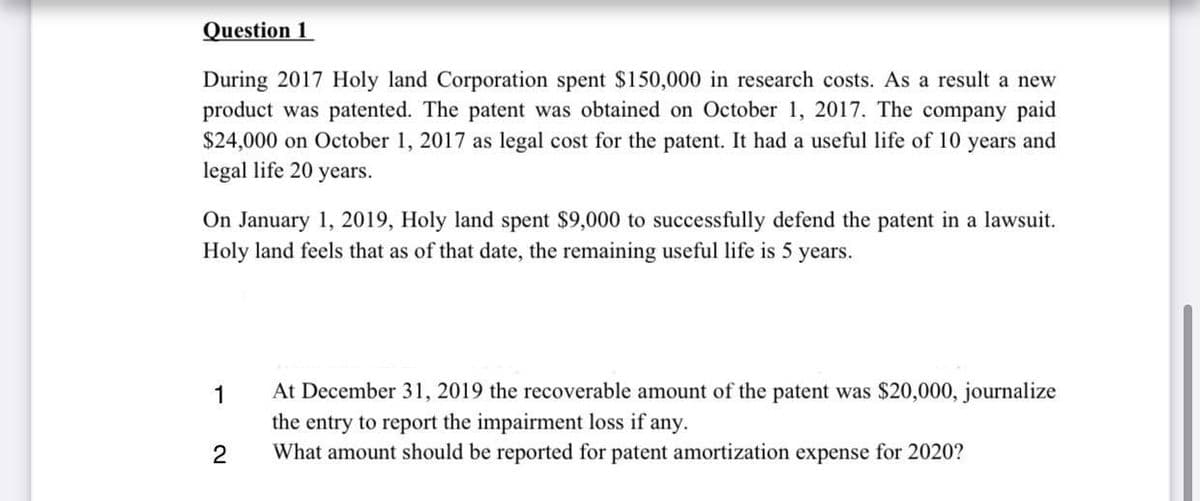 Question 1
During 2017 Holy land Corporation spent $150,000 in research costs. As a result a new
product was patented. The patent was obtained on October 1, 2017. The company paid
$24,000 on October 1, 2017 as legal cost for the patent. It had a useful life of 10 years and
legal life 20 years.
On January 1, 2019, Holy land spent $9,000 to successfully defend the patent in a lawsuit.
Holy land feels that as of that date, the remaining useful life is 5 years.
At December 31, 2019 the recoverable amount of the patent was $20,000, journalize
the entry to report the impairment loss if any.
What amount should be reported for patent amortization expense for 2020?
1
2
