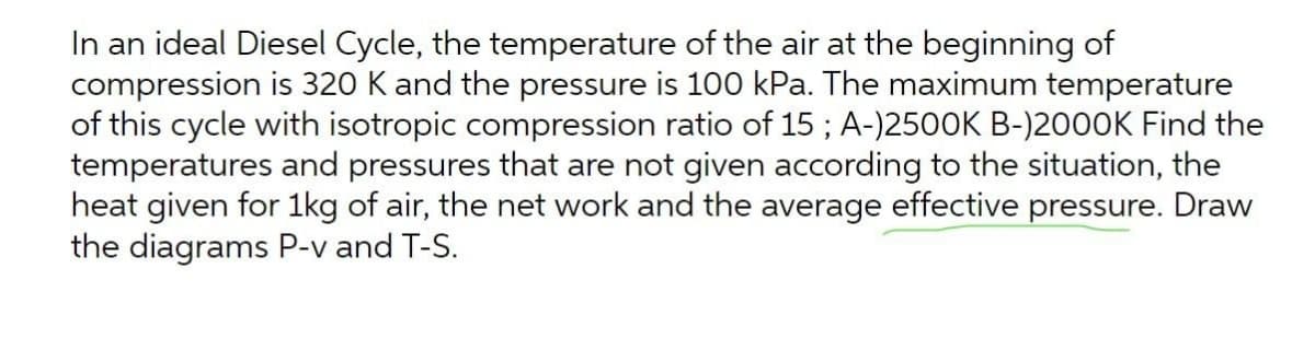 In an ideal Diesel Cycle, the temperature of the air at the beginning of
compression is 320 K and the pressure is 100 kPa. The maximum temperature
of this cycle with isotropic compression ratio of 15; A-)2500K B-)2000K Find the
temperatures and pressures that are not given according to the situation, the
heat given for 1kg of air, the net work and the average effective pressure. Draw
the diagrams P-v and T-S.
