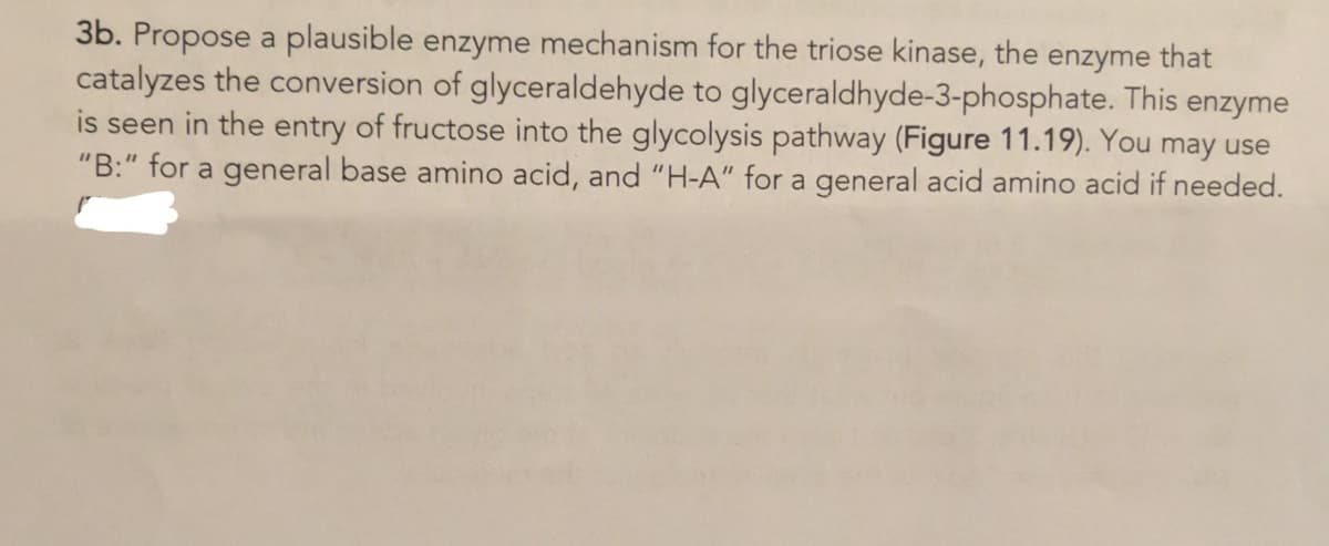 3b. Propose a plausible enzyme mechanism for the triose kinase, the enzyme that
catalyzes the conversion of glyceraldehyde to glyceraldhyde-3-phosphate. This
is seen in the entry of fructose into the glycolysis pathway (Figure 11.19). You may use
enzyme
"B:" for a general base amino acid, and "H-A" for a general acid amino acid if needed.
