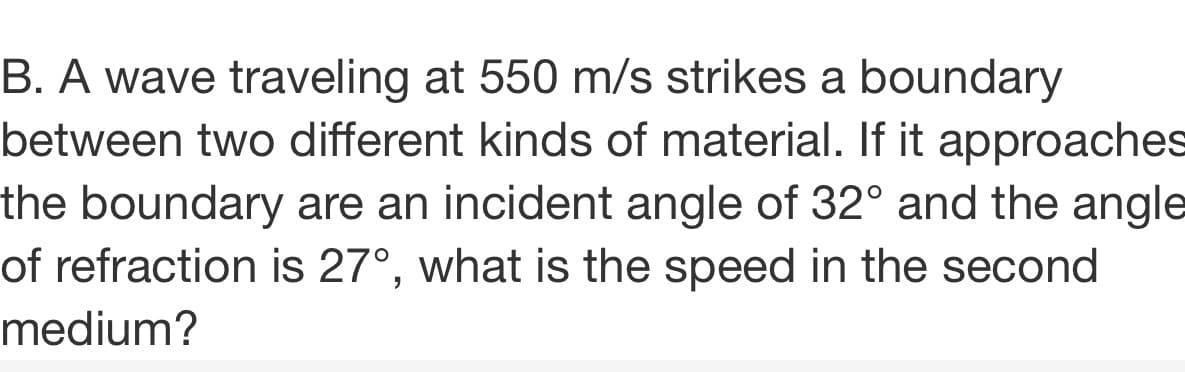 B. A wave traveling at 550 m/s strikes a boundary
between two different kinds of material. If it approaches
the boundary are an incident angle of 32° and the angle
of refraction is 27°, what is the speed in the second
medium?
