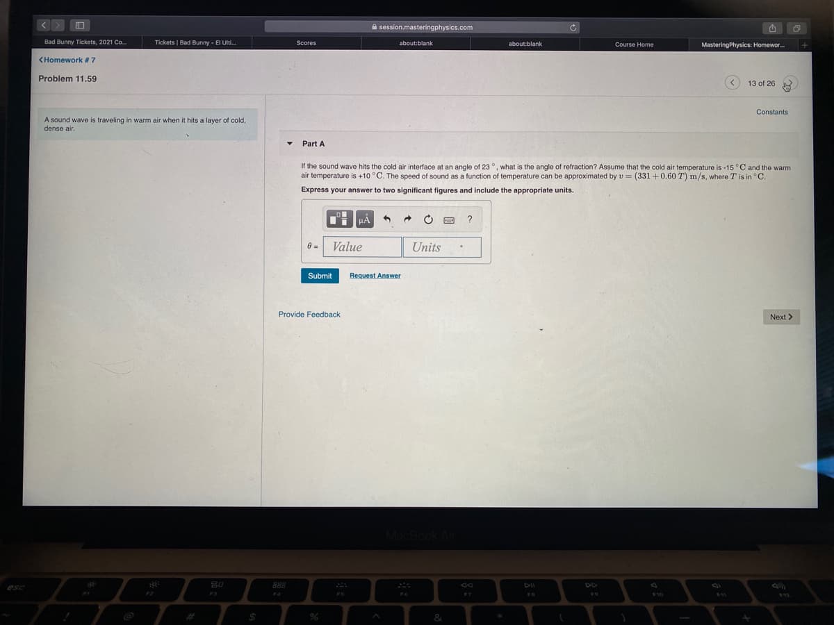 A session.masteringphysics.com
Bad Bunny Tickets, 2021 Co.
Tickets | Bad Bunny - El Ulti.
Scores
about:blank
about:blank
Course Home
MasteringPhysics: Homewor.
<Homework # 7
Problem 11.59
13 of 26
Constants
A sound wave is traveling in warm air when it hits a layer of cold,
dense air.
Part A
If the sound wave hits the cold air interface at an angle of 23 °, what is the angle of refraction? Assume that the cold air temperature is -15 °C and the warm
air temperature is +10 °C. The speed of sound as a function of temperature can be approximated by v = (331 +0.60 T) m/s, where T is in °C.
Express your answer to two significant figures and include the appropriate units.
?
0 =
Value
Units
Submit
Request Answer
Provide Feedback
Next >
MacBook Air
80
888
DII
DD
esc
F3
F4
F5
FB
19
F10
$11
$12
%2#
&
