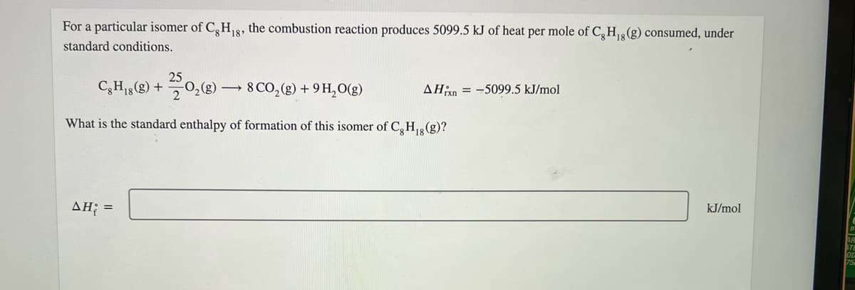 For a particular isomer of C,H8, the combustion reaction produces 5099.5 kJ of heat per mole of C,H,(g) consumed, under
standard conditions.
25
C,H,(g) +0,() –→ 8 CO, (g) + 9 H,O(g)
AHn = -5099.5 kJ/mol
What is the standard enthalpy of formation of this isomer of C,H,(g)?
AH; =
kJ/mol
