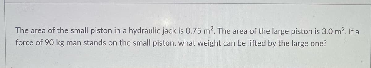 The area of the small piston in a hydraulic jack is 0.75 m2. The area of the large piston is 3.0 m2. If a
force of 90 kg man stands on the small piston, what weight can be lifted by the large one?
